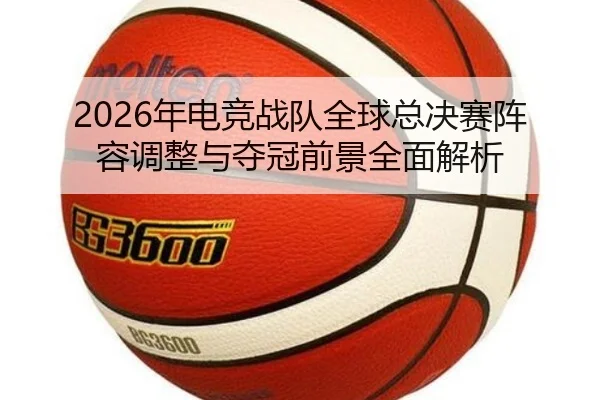 2026年电竞战队全球总决赛阵容调整与夺冠前景全面解析（IM SPORTS）